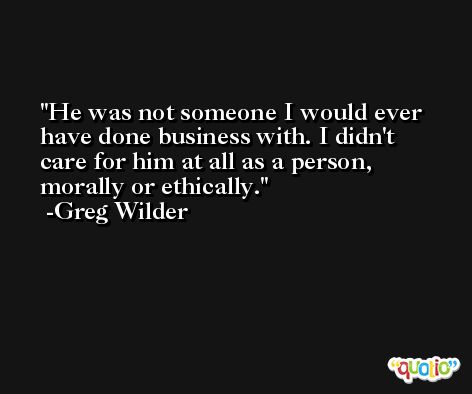 He was not someone I would ever have done business with. I didn't care for him at all as a person, morally or ethically. -Greg Wilder