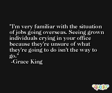 I'm very familiar with the situation of jobs going overseas. Seeing grown individuals crying in your office because they're unsure of what they're going to do isn't the way to go. -Grace King
