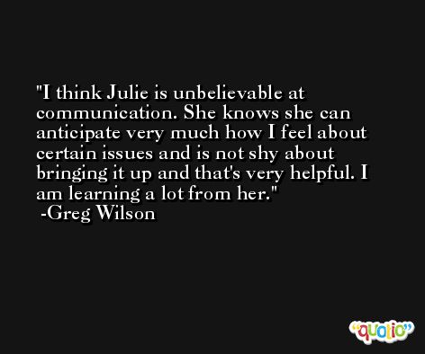 I think Julie is unbelievable at communication. She knows she can anticipate very much how I feel about certain issues and is not shy about bringing it up and that's very helpful. I am learning a lot from her. -Greg Wilson