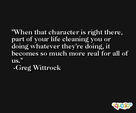 When that character is right there, part of your life cleaning you or doing whatever they're doing, it becomes so much more real for all of us. -Greg Wittrock