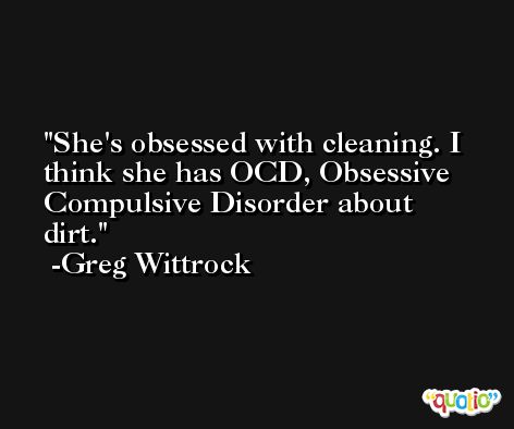 She's obsessed with cleaning. I think she has OCD, Obsessive Compulsive Disorder about dirt. -Greg Wittrock