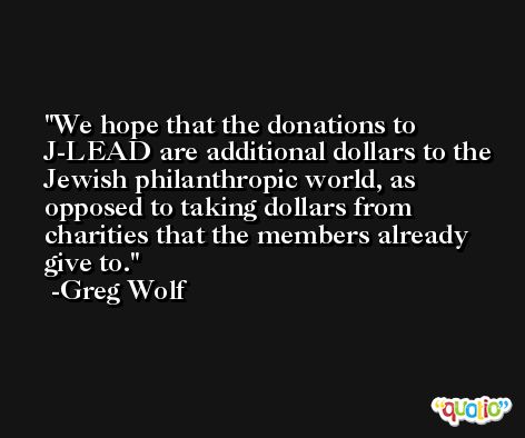 We hope that the donations to J-LEAD are additional dollars to the Jewish philanthropic world, as opposed to taking dollars from charities that the members already give to. -Greg Wolf