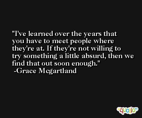 I've learned over the years that you have to meet people where they're at. If they're not willing to try something a little absurd, then we find that out soon enough. -Grace Mcgartland