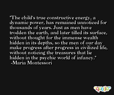 The child's true constructive energy, a dynamic power, has remained unnoticed for thousands of years. Just as men have trodden the earth, and later tilled its surface, without thought for the immense wealth hidden in its depths, so the men of our day make progress after progress in civilized life, without noticing the treasures that lie hidden in the psychic world of infancy. -Maria Montessori