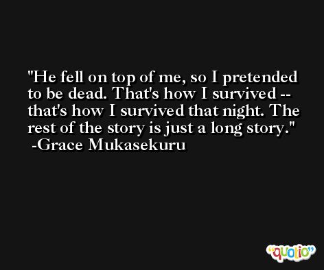 He fell on top of me, so I pretended to be dead. That's how I survived -- that's how I survived that night. The rest of the story is just a long story. -Grace Mukasekuru
