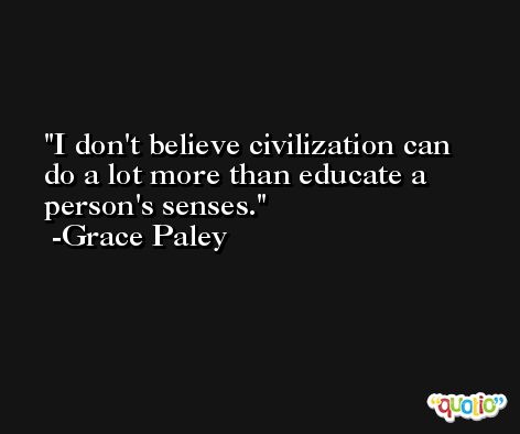 I don't believe civilization can do a lot more than educate a person's senses. -Grace Paley