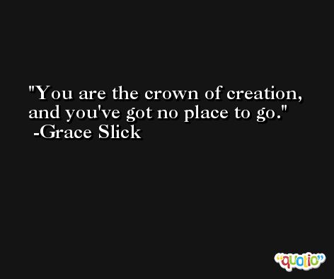 You are the crown of creation, and you've got no place to go. -Grace Slick