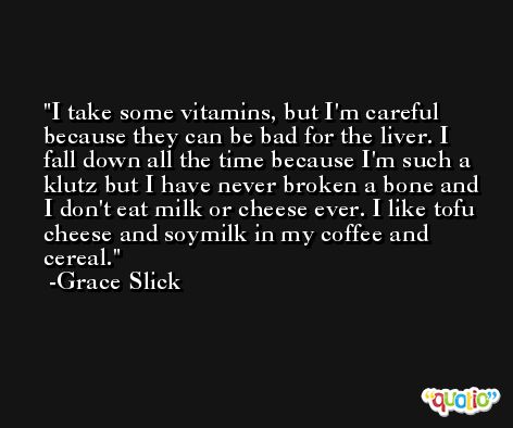 I take some vitamins, but I'm careful because they can be bad for the liver. I fall down all the time because I'm such a klutz but I have never broken a bone and I don't eat milk or cheese ever. I like tofu cheese and soymilk in my coffee and cereal. -Grace Slick