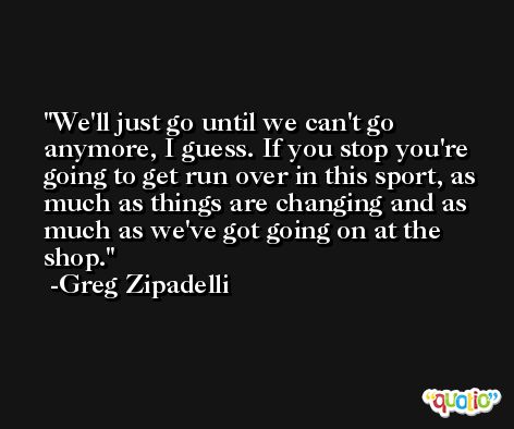 We'll just go until we can't go anymore, I guess. If you stop you're going to get run over in this sport, as much as things are changing and as much as we've got going on at the shop. -Greg Zipadelli