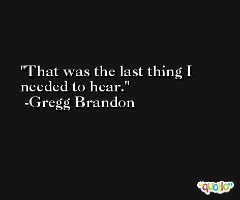 That was the last thing I needed to hear. -Gregg Brandon