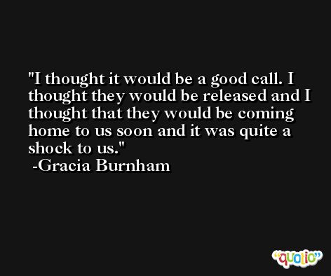 I thought it would be a good call. I thought they would be released and I thought that they would be coming home to us soon and it was quite a shock to us. -Gracia Burnham