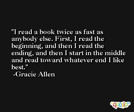 I read a book twice as fast as anybody else. First, I read the beginning, and then I read the ending, and then I start in the middle and read toward whatever end I like best. -Gracie Allen