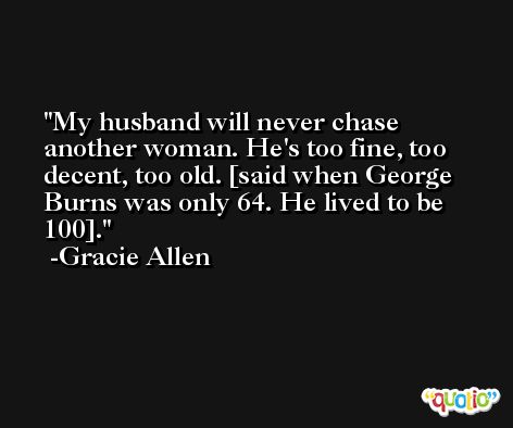 My husband will never chase another woman. He's too fine, too decent, too old. [said when George Burns was only 64. He lived to be 100]. -Gracie Allen