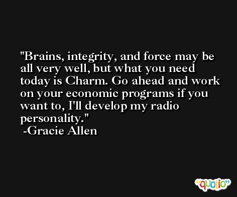 Brains, integrity, and force may be all very well, but what you need today is Charm. Go ahead and work on your economic programs if you want to, I'll develop my radio personality. -Gracie Allen