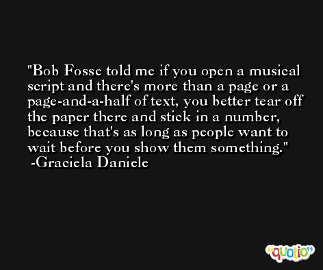 Bob Fosse told me if you open a musical script and there's more than a page or a page-and-a-half of text, you better tear off the paper there and stick in a number, because that's as long as people want to wait before you show them something. -Graciela Daniele