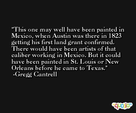 This one may well have been painted in Mexico, when Austin was there in 1823 getting his first land grant confirmed. There would have been artists of that caliber working in Mexico. But it could have been painted in St. Louis or New Orleans before he came to Texas. -Gregg Cantrell
