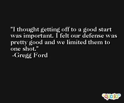 I thought getting off to a good start was important. I felt our defense was pretty good and we limited them to one shot. -Gregg Ford