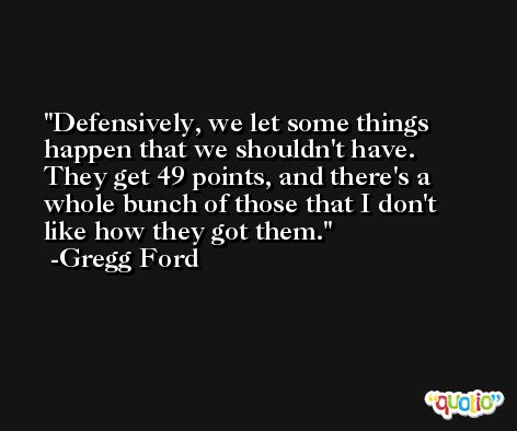 Defensively, we let some things happen that we shouldn't have. They get 49 points, and there's a whole bunch of those that I don't like how they got them. -Gregg Ford
