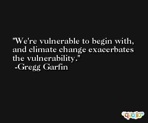 We're vulnerable to begin with, and climate change exacerbates the vulnerability. -Gregg Garfin