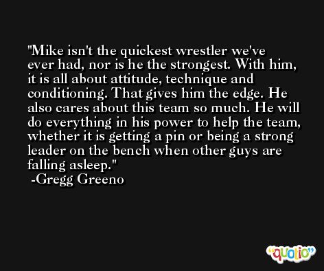 Mike isn't the quickest wrestler we've ever had, nor is he the strongest. With him, it is all about attitude, technique and conditioning. That gives him the edge. He also cares about this team so much. He will do everything in his power to help the team, whether it is getting a pin or being a strong leader on the bench when other guys are falling asleep. -Gregg Greeno