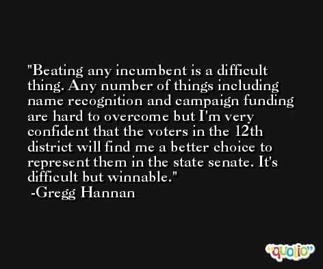 Beating any incumbent is a difficult thing. Any number of things including name recognition and campaign funding are hard to overcome but I'm very confident that the voters in the 12th district will find me a better choice to represent them in the state senate. It's difficult but winnable. -Gregg Hannan