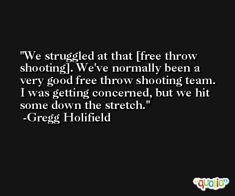 We struggled at that [free throw shooting]. We've normally been a very good free throw shooting team. I was getting concerned, but we hit some down the stretch. -Gregg Holifield