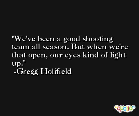 We've been a good shooting team all season. But when we're that open, our eyes kind of light up. -Gregg Holifield