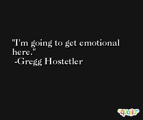 I'm going to get emotional here. -Gregg Hostetler