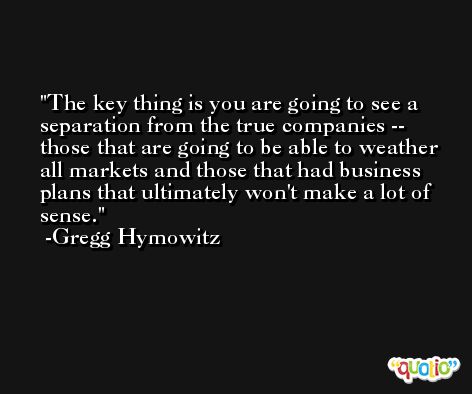 The key thing is you are going to see a separation from the true companies -- those that are going to be able to weather all markets and those that had business plans that ultimately won't make a lot of sense. -Gregg Hymowitz