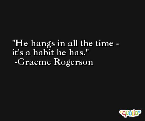 He hangs in all the time - it's a habit he has. -Graeme Rogerson