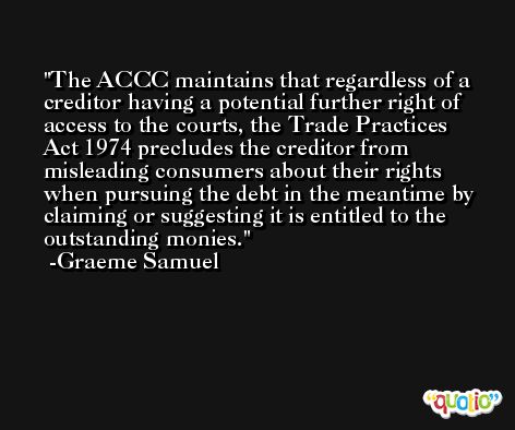 The ACCC maintains that regardless of a creditor having a potential further right of access to the courts, the Trade Practices Act 1974 precludes the creditor from misleading consumers about their rights when pursuing the debt in the meantime by claiming or suggesting it is entitled to the outstanding monies. -Graeme Samuel