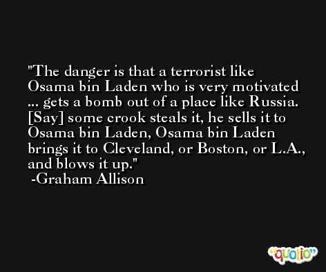 The danger is that a terrorist like Osama bin Laden who is very motivated ... gets a bomb out of a place like Russia. [Say] some crook steals it, he sells it to Osama bin Laden, Osama bin Laden brings it to Cleveland, or Boston, or L.A., and blows it up. -Graham Allison
