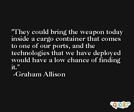 They could bring the weapon today inside a cargo container that comes to one of our ports, and the technologies that we have deployed would have a low chance of finding it. -Graham Allison
