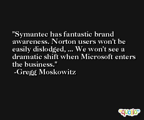 Symantec has fantastic brand awareness. Norton users won't be easily dislodged, ... We won't see a dramatic shift when Microsoft enters the business. -Gregg Moskowitz