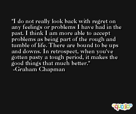 I do not really look back with regret on any feelings or problems I have had in the past. I think I am more able to accept problems as being part of the rough and tumble of life. There are bound to be ups and downs. In retrospect, when you've gotten pasty a tough period, it makes the good things that much better. -Graham Chapman