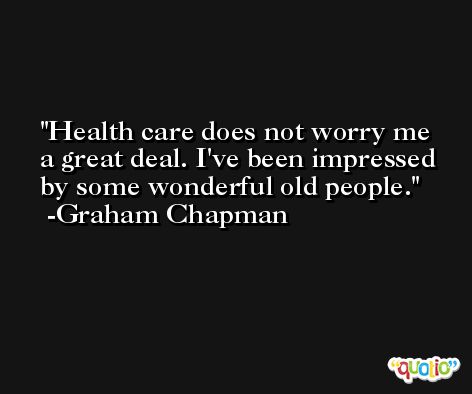 Health care does not worry me a great deal. I've been impressed by some wonderful old people. -Graham Chapman