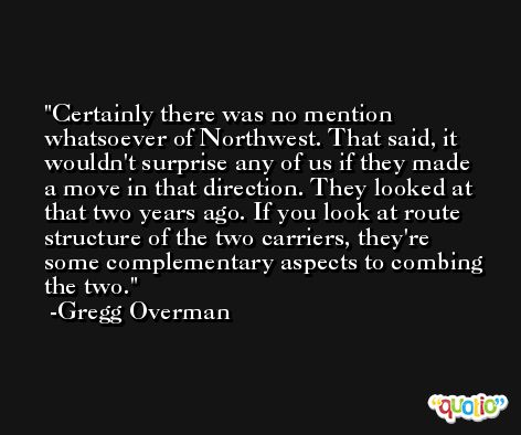 Certainly there was no mention whatsoever of Northwest. That said, it wouldn't surprise any of us if they made a move in that direction. They looked at that two years ago. If you look at route structure of the two carriers, they're some complementary aspects to combing the two. -Gregg Overman