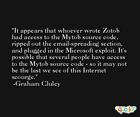 It appears that whoever wrote Zotob had access to the Mytob source code, ripped out the email-spreading section, and plugged in the Microsoft exploit. It's possible that several people have access to the Mytob source code - so it may not be the last we see of this Internet scourge. -Graham Cluley