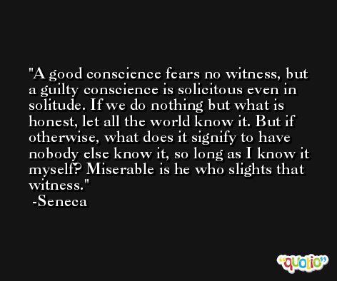 A good conscience fears no witness, but a guilty conscience is solicitous even in solitude. If we do nothing but what is honest, let all the world know it. But if otherwise, what does it signify to have nobody else know it, so long as I know it myself? Miserable is he who slights that witness. -Seneca