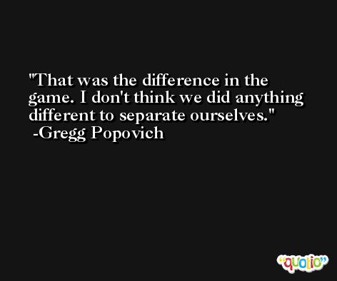 That was the difference in the game. I don't think we did anything different to separate ourselves. -Gregg Popovich