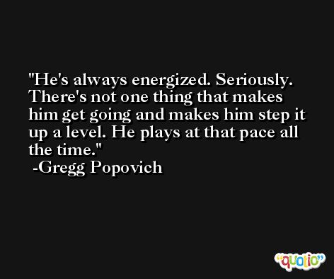 He's always energized. Seriously. There's not one thing that makes him get going and makes him step it up a level. He plays at that pace all the time. -Gregg Popovich