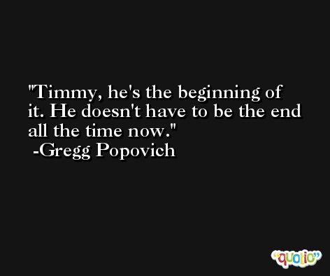Timmy, he's the beginning of it. He doesn't have to be the end all the time now. -Gregg Popovich