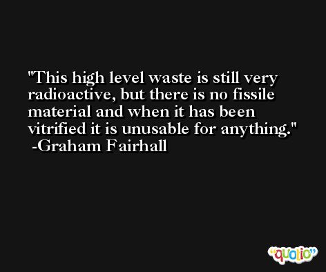 This high level waste is still very radioactive, but there is no fissile material and when it has been vitrified it is unusable for anything. -Graham Fairhall