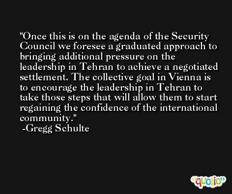 Once this is on the agenda of the Security Council we foresee a graduated approach to bringing additional pressure on the leadership in Tehran to achieve a negotiated settlement. The collective goal in Vienna is to encourage the leadership in Tehran to take those steps that will allow them to start regaining the confidence of the international community. -Gregg Schulte