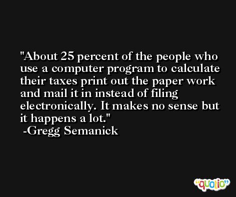 About 25 percent of the people who use a computer program to calculate their taxes print out the paper work and mail it in instead of filing electronically. It makes no sense but it happens a lot. -Gregg Semanick