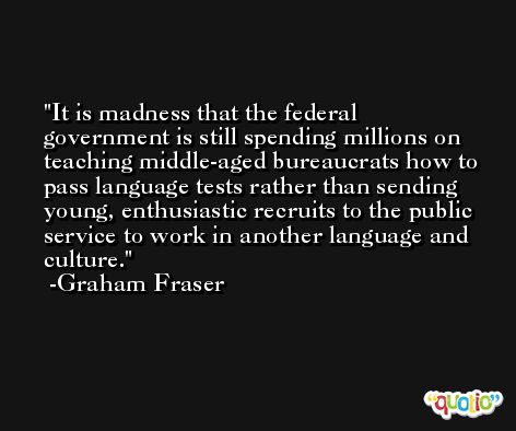 It is madness that the federal government is still spending millions on teaching middle-aged bureaucrats how to pass language tests rather than sending young, enthusiastic recruits to the public service to work in another language and culture. -Graham Fraser