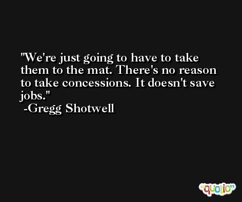 We're just going to have to take them to the mat. There's no reason to take concessions. It doesn't save jobs. -Gregg Shotwell