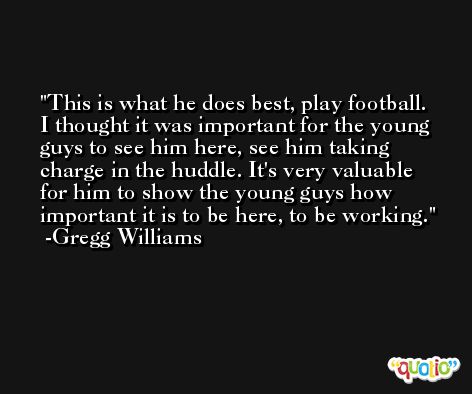 This is what he does best, play football. I thought it was important for the young guys to see him here, see him taking charge in the huddle. It's very valuable for him to show the young guys how important it is to be here, to be working. -Gregg Williams