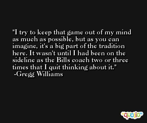 I try to keep that game out of my mind as much as possible, but as you can imagine, it's a big part of the tradition here. It wasn't until I had been on the sideline as the Bills coach two or three times that I quit thinking about it. -Gregg Williams