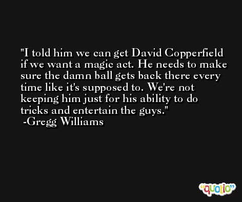 I told him we can get David Copperfield if we want a magic act. He needs to make sure the damn ball gets back there every time like it's supposed to. We're not keeping him just for his ability to do tricks and entertain the guys. -Gregg Williams